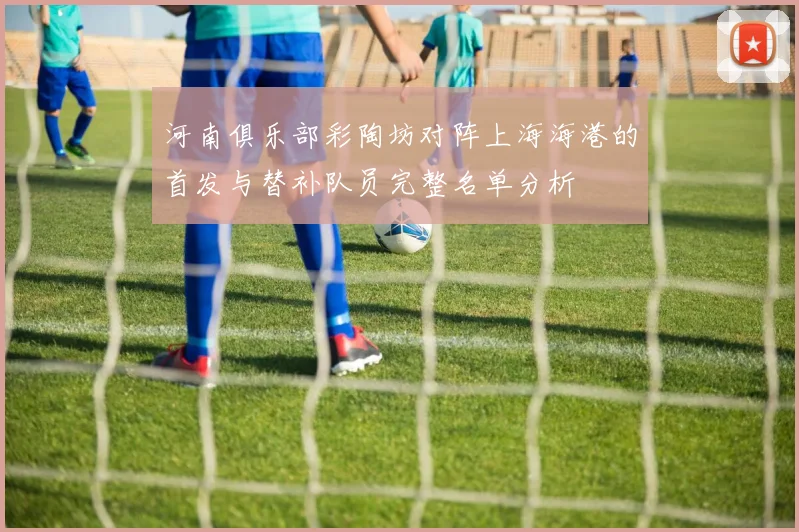 河南俱乐部彩陶坊对阵上海海港的首发与替补队员完整名单分析