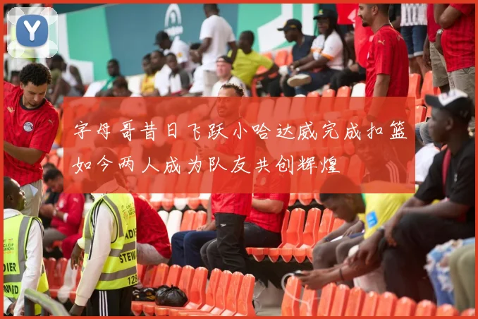 字母哥昔日飞跃小哈达威完成扣篮如今两人成为队友共创辉煌