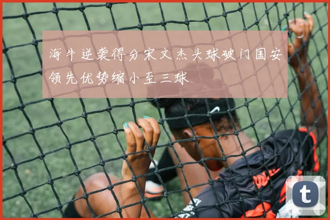 海牛逆袭得分宋文杰头球破门国安领先优势缩小至三球