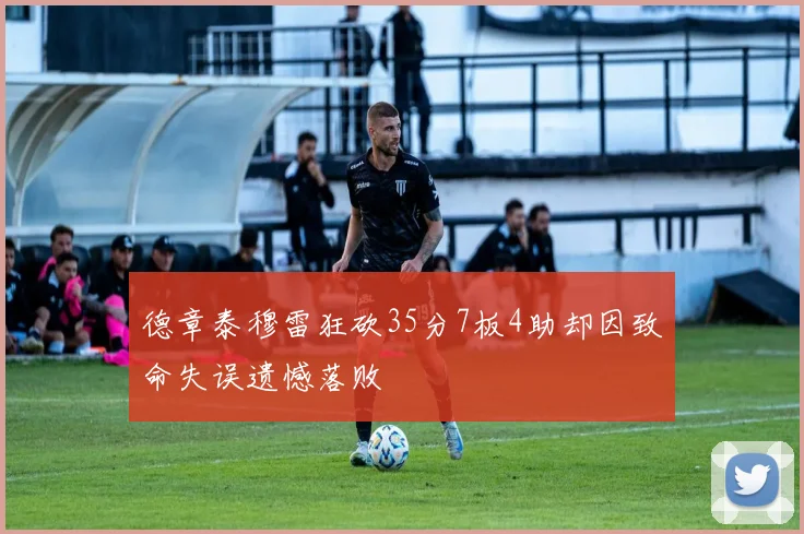 德章泰穆雷狂砍35分7板4助却因致命失误遗憾落败
