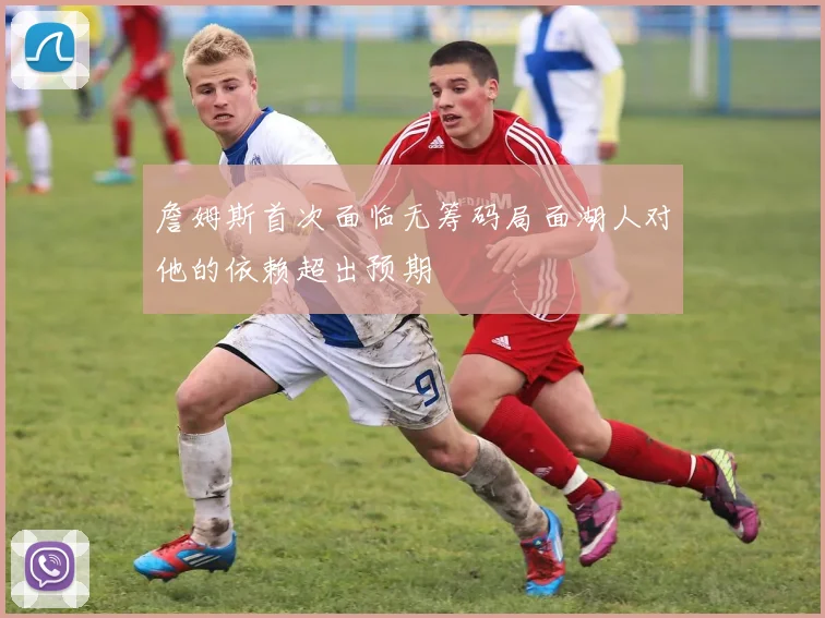 詹姆斯首次面临无筹码局面湖人对他的依赖超出预期