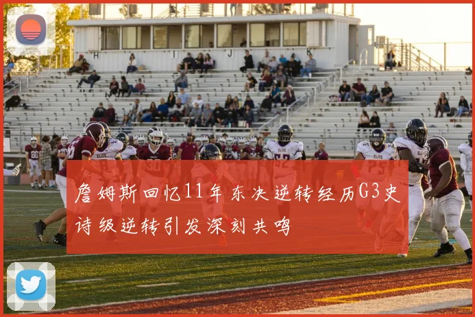 詹姆斯回忆11年东决逆转经历G3史诗级逆转引发深刻共鸣