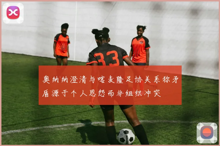奥纳纳澄清与喀麦隆足协关系称矛盾源于个人恩怨而非组织冲突