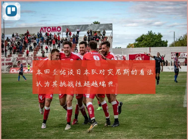 本田圭佑谈日本队对突尼斯的看法认为其挑战性超越瑞典