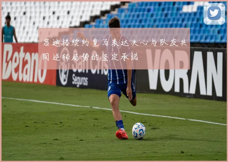 吕迪格续约皇马表达决心与队友共同逆转局势的坚定承诺