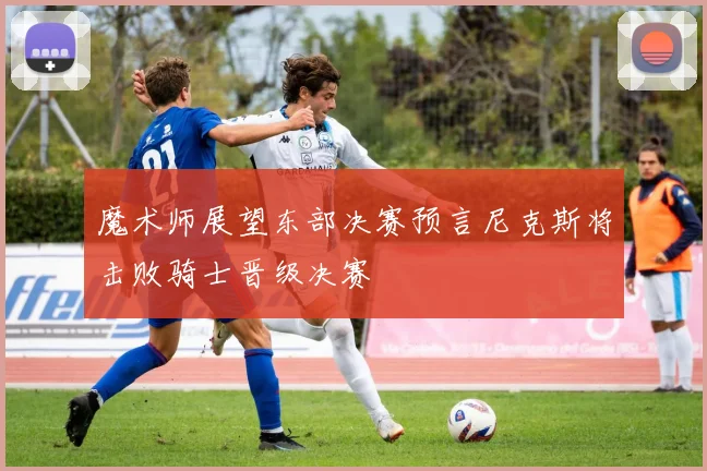 魔术师展望东部决赛预言尼克斯将击败骑士晋级决赛