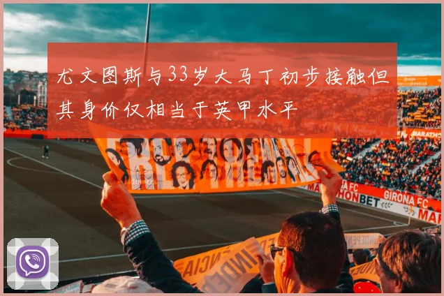 尤文图斯与33岁大马丁初步接触但其身价仅相当于英甲水平