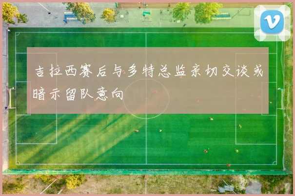 吉拉西赛后与多特总监亲切交谈或暗示留队意向