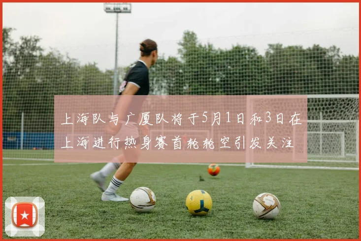 上海队与广厦队将于5月1日和3日在上海进行热身赛首轮轮空引发关注