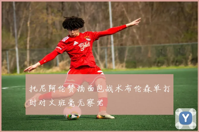 托尼阿伦赞扬面包战术布伦森单打时对文班毫无察觉