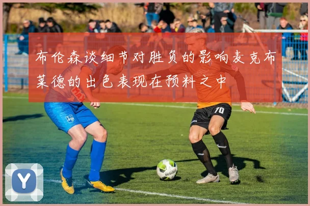 布伦森谈细节对胜负的影响麦克布莱德的出色表现在预料之中
