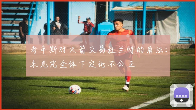 考辛斯对火箭交易杜兰特的看法：未见完全体下定论不公正
