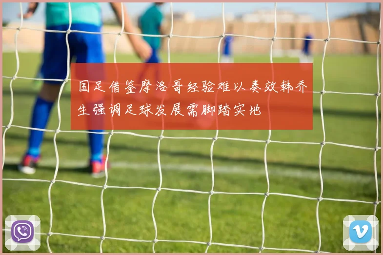 国足借鉴摩洛哥经验难以奏效韩乔生强调足球发展需脚踏实地