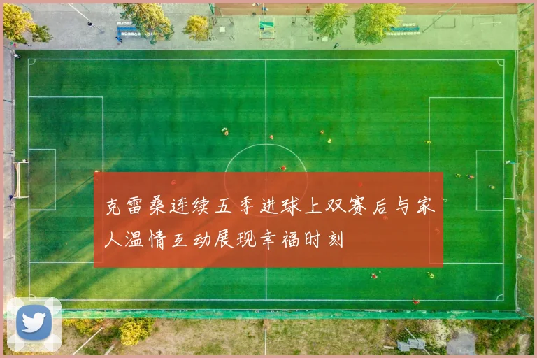克雷桑连续五季进球上双赛后与家人温情互动展现幸福时刻