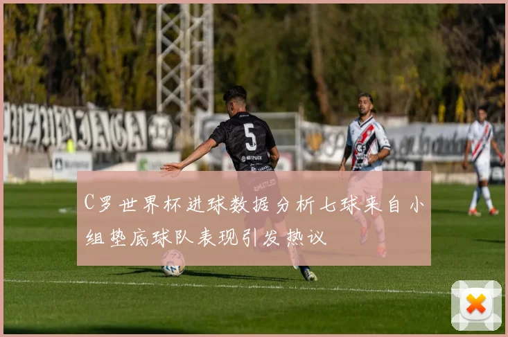 C罗世界杯进球数据分析七球来自小组垫底球队表现引发热议