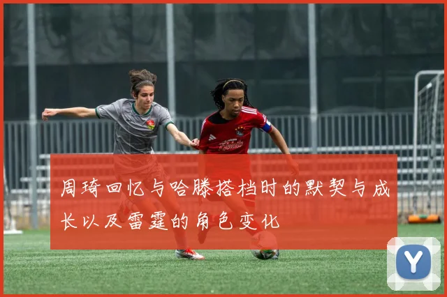 周琦回忆与哈滕搭档时的默契与成长以及雷霆的角色变化
