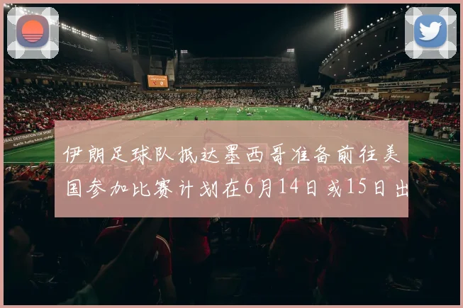 伊朗足球队抵达墨西哥准备前往美国参加比赛计划在6月14日或15日出发