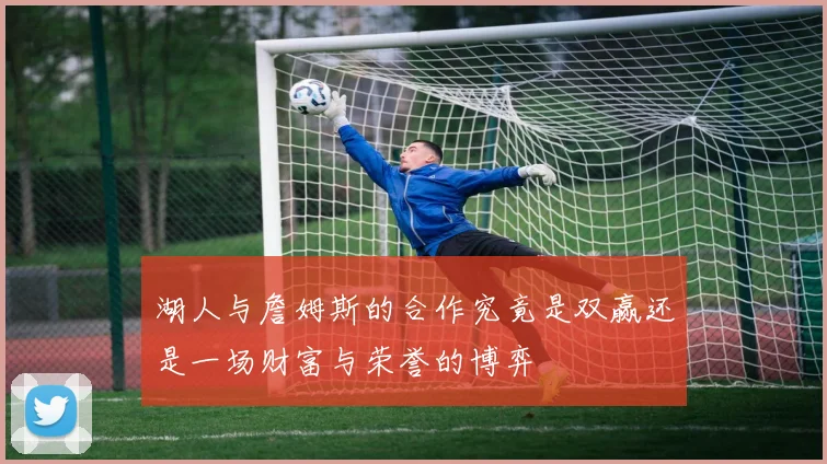 湖人与詹姆斯的合作究竟是双赢还是一场财富与荣誉的博弈
