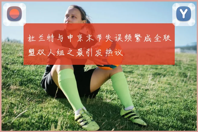 杜兰特与申京末节失误频繁成全联盟双人组之最引发热议