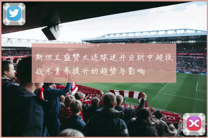 斯坦丘盛赞大连球迷并分析中超技战术素养提升的趋势与影响