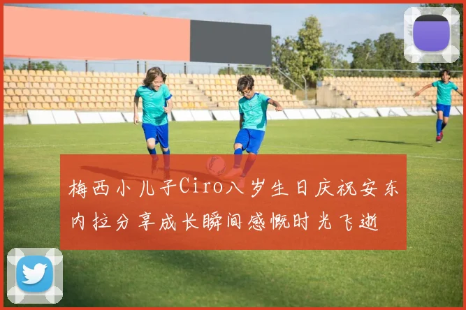 梅西小儿子Ciro八岁生日庆祝安东内拉分享成长瞬间感慨时光飞逝