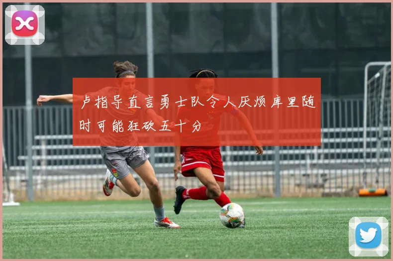 卢指导直言勇士队令人厌烦库里随时可能狂砍五十分