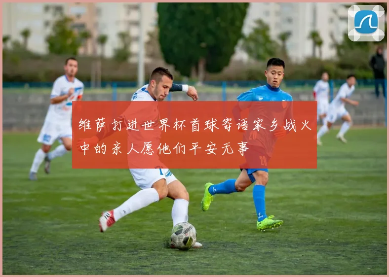 维萨打进世界杯首球寄语家乡战火中的亲人愿他们平安无事