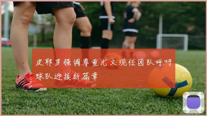 皮耶罗强调尊重尤文现任团队呼吁球队迎接新篇章